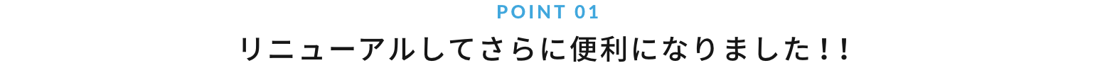 POINT 01 リニューアルしてさらに便利になりました！！